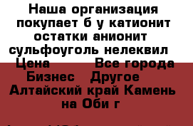 Наша организация покупает б/у катионит остатки анионит, сульфоуголь нелеквил. › Цена ­ 150 - Все города Бизнес » Другое   . Алтайский край,Камень-на-Оби г.